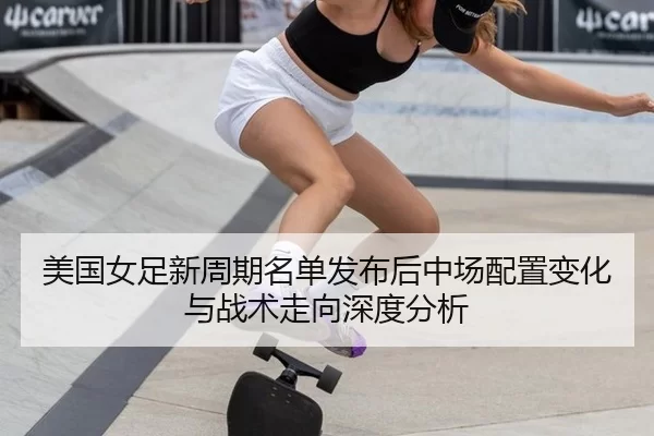 美国女足新周期名单发布后中场配置变化与战术走向深度分析